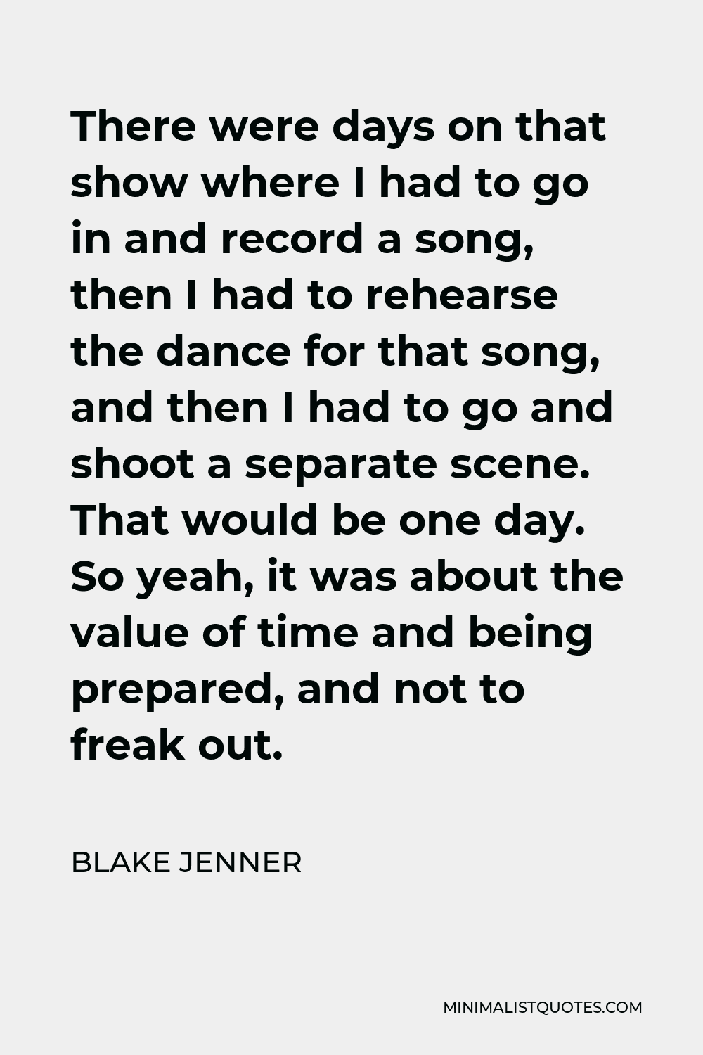 Blake Jenner Quote - There were days on that show where I had to go in and record a song, then I had to rehearse the dance for that song, and then I had to go and shoot a separate scene. That would be one day. So yeah, it was about the value of time and being prepared, and not to freak out.