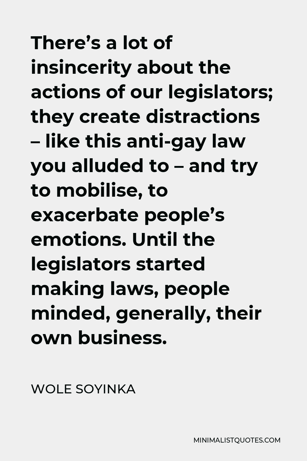 Wole Soyinka Quote - There’s a lot of insincerity about the actions of our legislators; they create distractions – like this anti-gay law you alluded to – and try to mobilise, to exacerbate people’s emotions. Until the legislators started making laws, people minded, generally, their own business.
