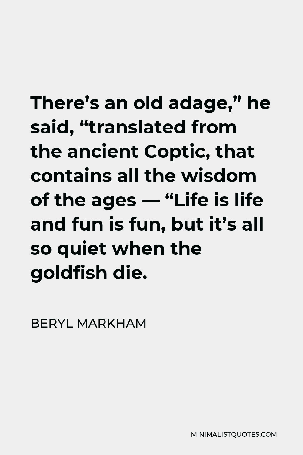 Beryl Markham Quote - There’s an old adage,” he said, “translated from the ancient Coptic, that contains all the wisdom of the ages — “Life is life and fun is fun, but it’s all so quiet when the goldfish die.