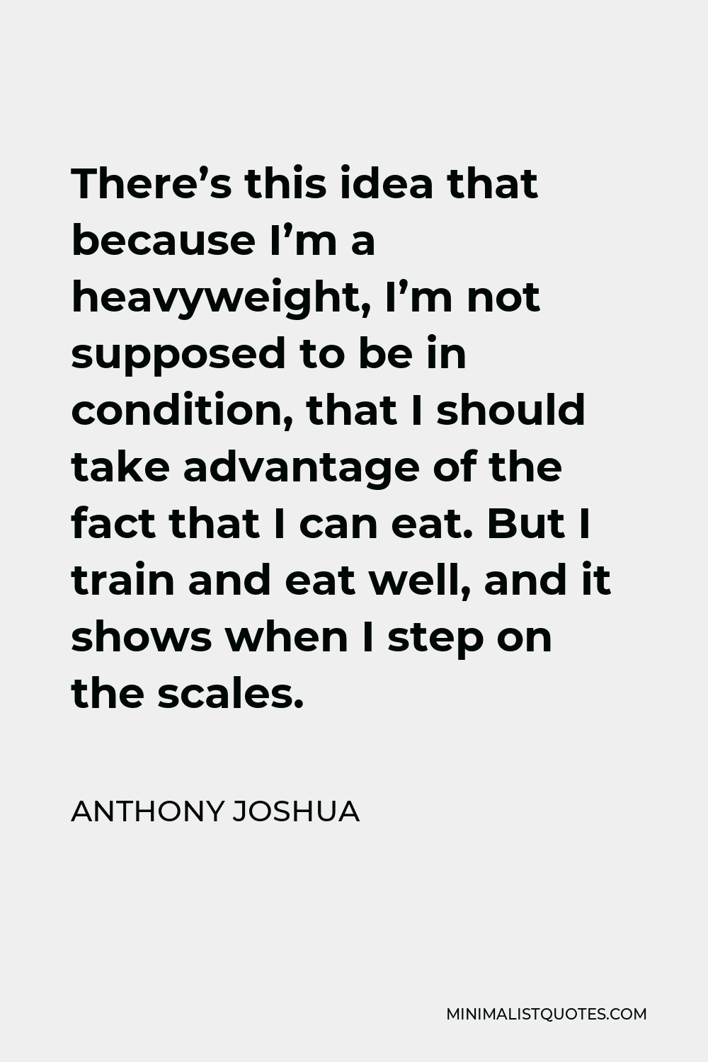 Anthony Joshua Quote - There’s this idea that because I’m a heavyweight, I’m not supposed to be in condition, that I should take advantage of the fact that I can eat. But I train and eat well, and it shows when I step on the scales.