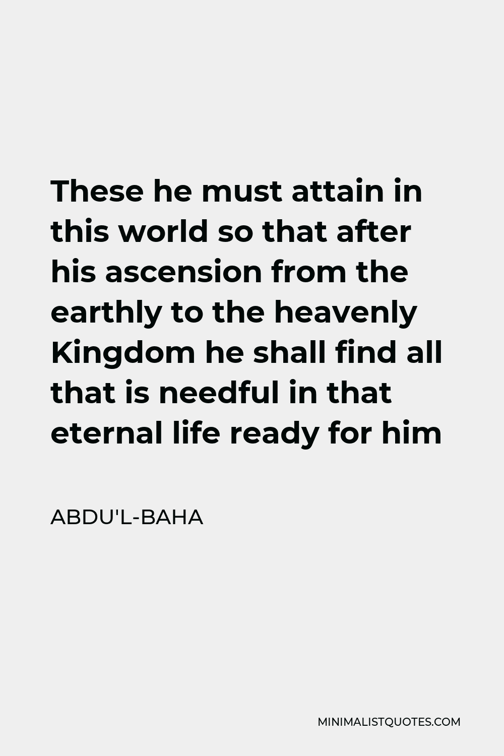 Abdu'l-Baha Quote - These he must attain in this world so that after his ascension from the earthly to the heavenly Kingdom he shall find all that is needful in that eternal life ready for him