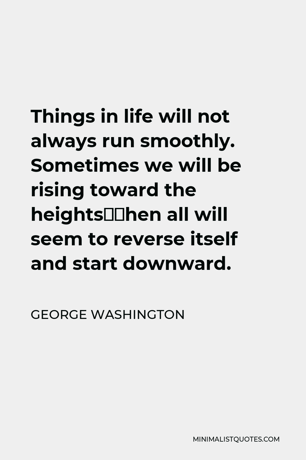George Washington Quote - Things in life will not always run smoothly. Sometimes we will be rising toward the heights—then all will seem to reverse itself and start downward.