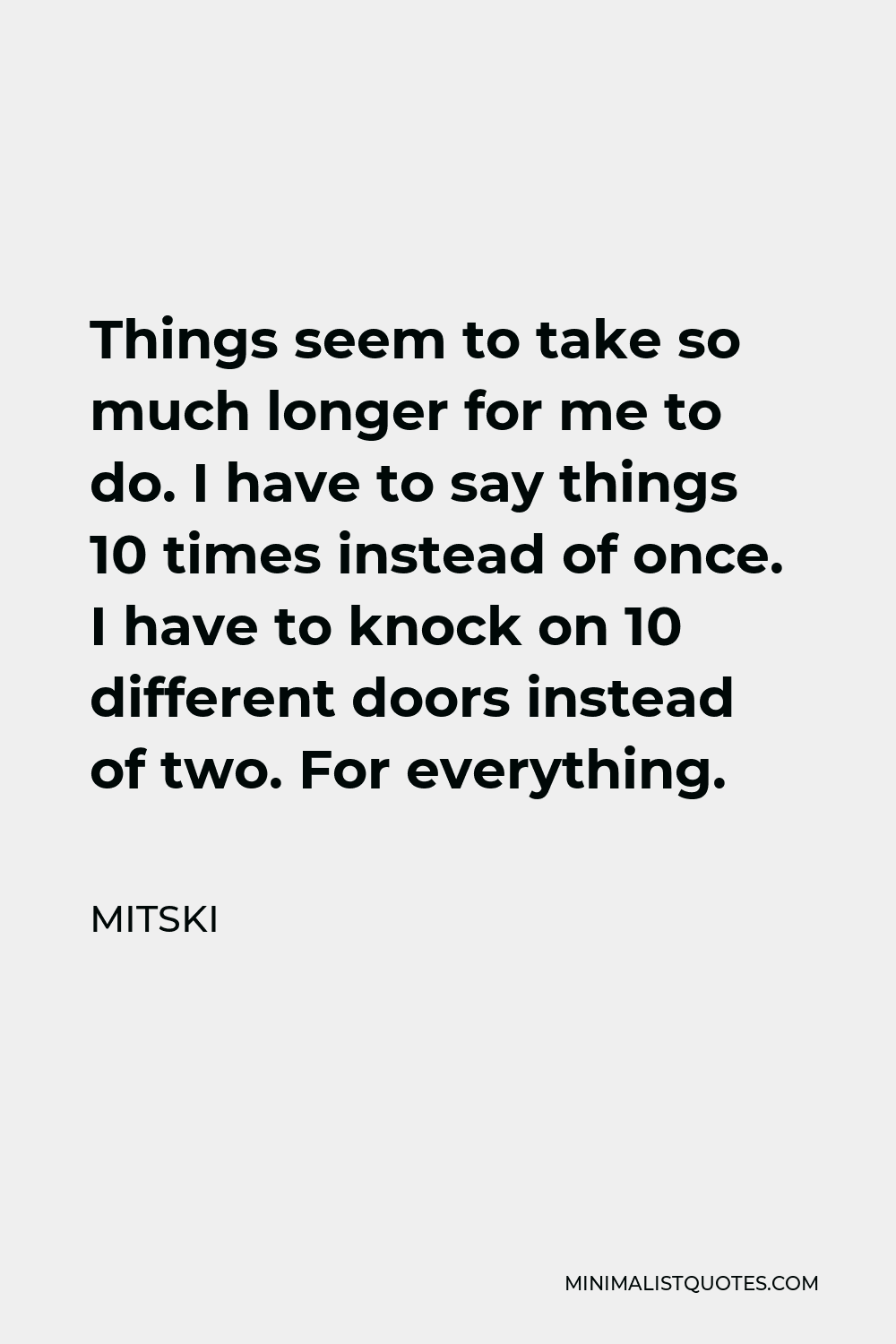Mitski Quote - Things seem to take so much longer for me to do. I have to say things 10 times instead of once. I have to knock on 10 different doors instead of two. For everything.