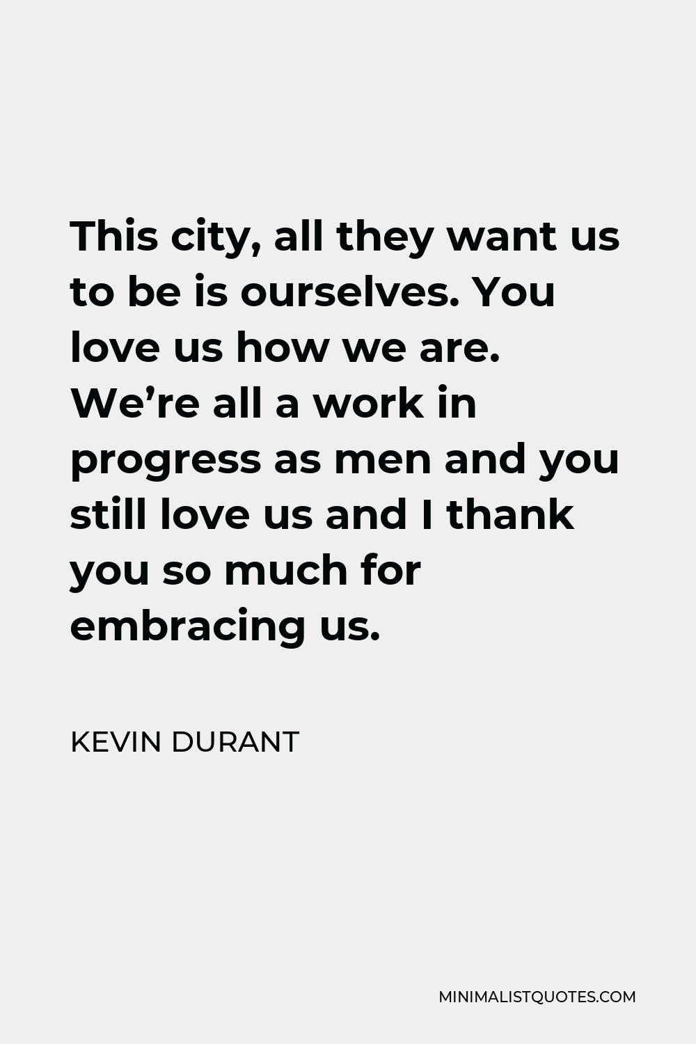 Kevin Durant Quote - This city, all they want us to be is ourselves. You love us how we are. We’re all a work in progress as men and you still love us and I thank you so much for embracing us.