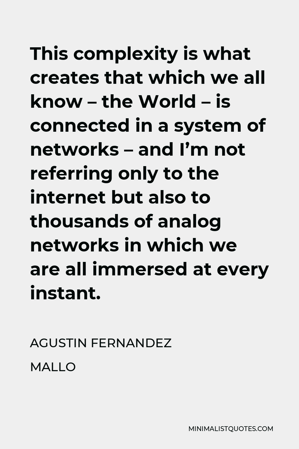 Agustin Fernandez Mallo Quote - This complexity is what creates that which we all know – the World – is connected in a system of networks – and I’m not referring only to the internet but also to thousands of analog networks in which we are all immersed at every instant.