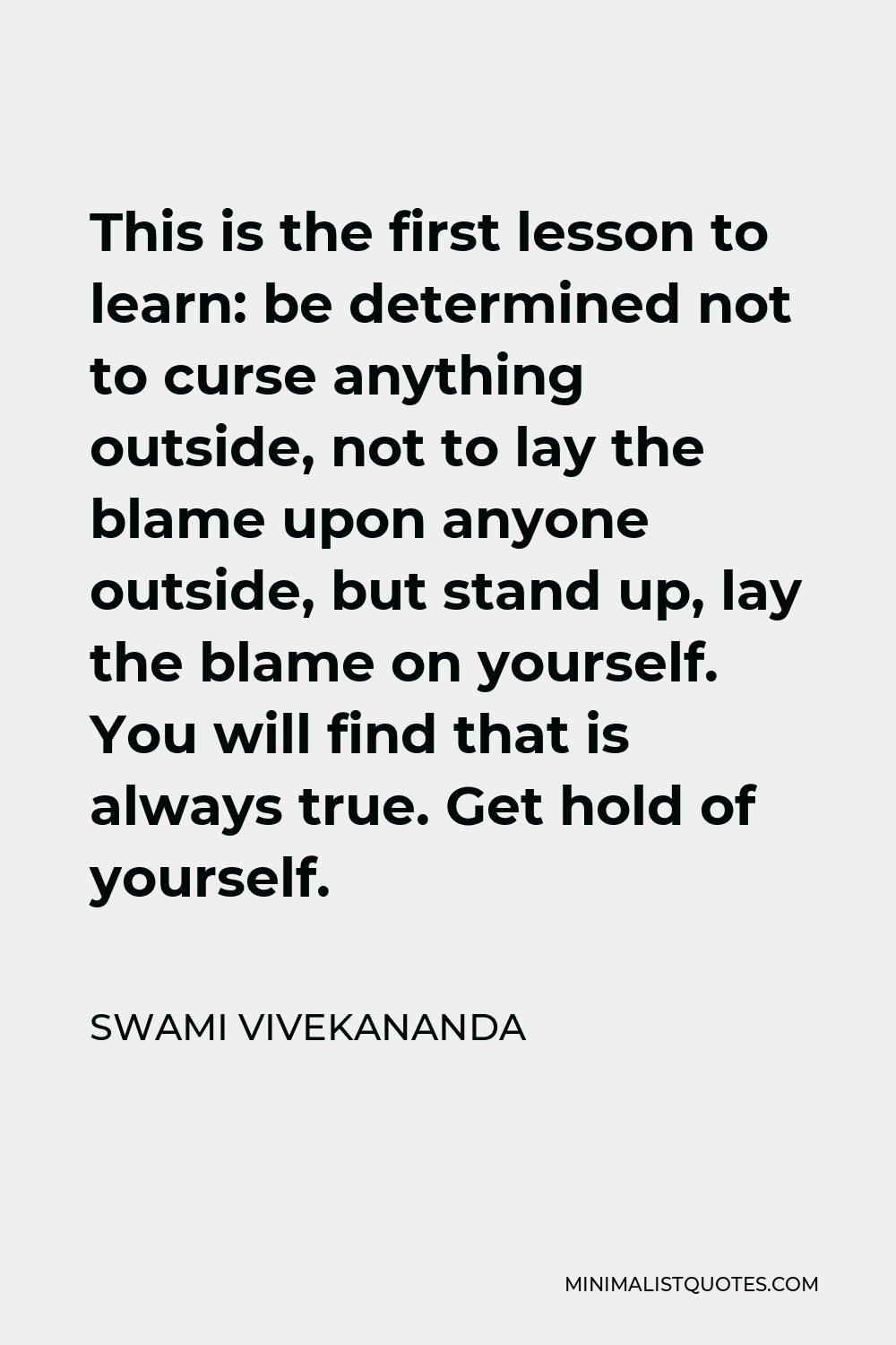 Swami Vivekananda Quote - This is the first lesson to learn: be determined not to curse anything outside, not to lay the blame upon anyone outside, but stand up, lay the blame on yourself. You will find that is always true. Get hold of yourself.