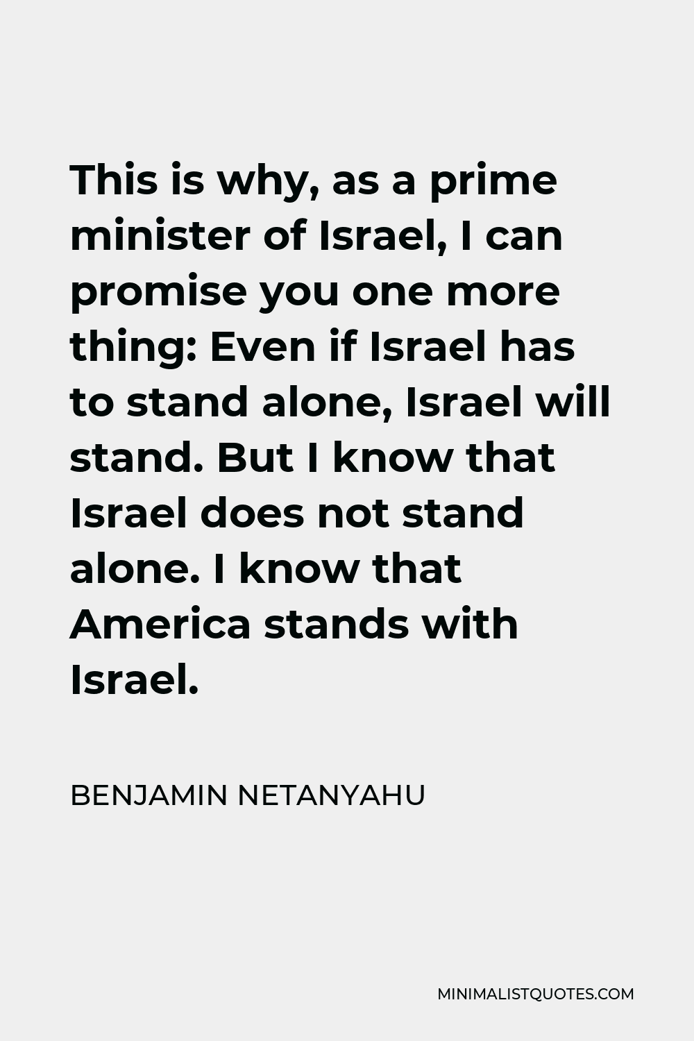 Benjamin Netanyahu Quote - This is why, as a prime minister of Israel, I can promise you one more thing: Even if Israel has to stand alone, Israel will stand. But I know that Israel does not stand alone. I know that America stands with Israel.