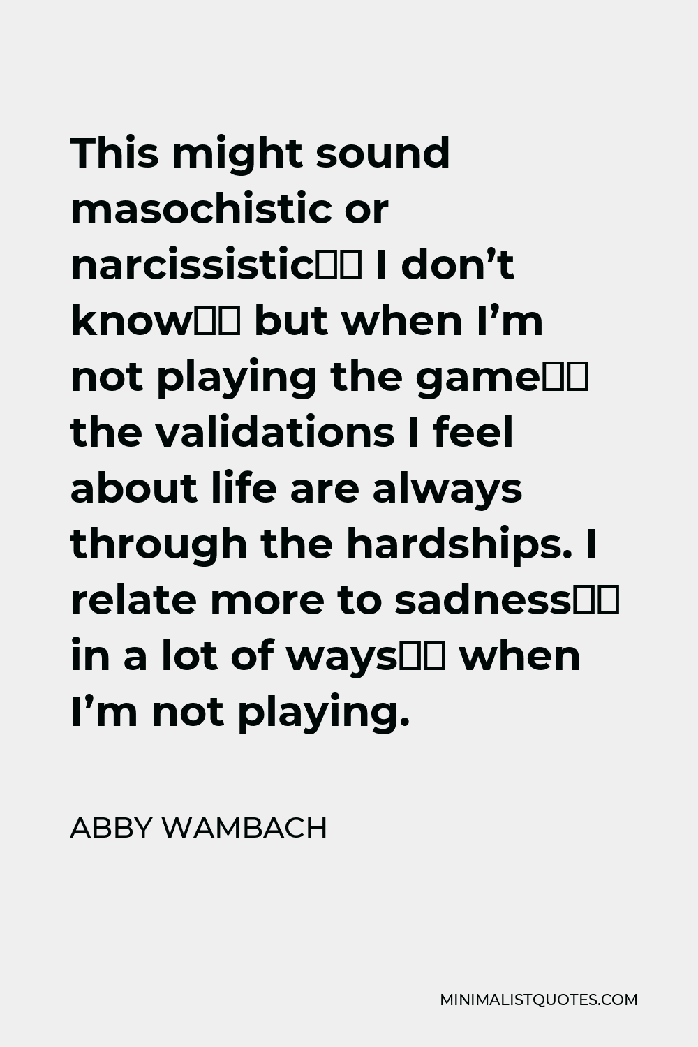 Abby Wambach Quote - This might sound masochistic or narcissistic‚ I don’t know‚ but when I’m not playing the game‚ the validations I feel about life are always through the hardships. I relate more to sadness‚ in a lot of ways‚ when I’m not playing.