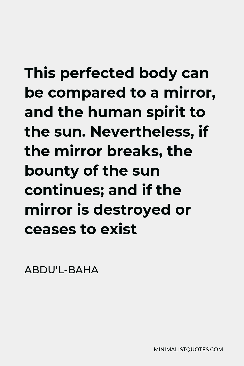 Abdu'l-Baha Quote - This perfected body can be compared to a mirror, and the human spirit to the sun. Nevertheless, if the mirror breaks, the bounty of the sun continues; and if the mirror is destroyed or ceases to exist