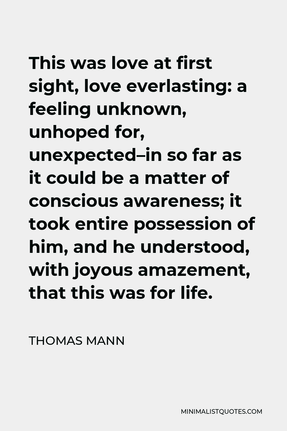 Thomas Mann Quote - This was love at first sight, love everlasting: a feeling unknown, unhoped for, unexpected–in so far as it could be a matter of conscious awareness; it took entire possession of him, and he understood, with joyous amazement, that this was for life.