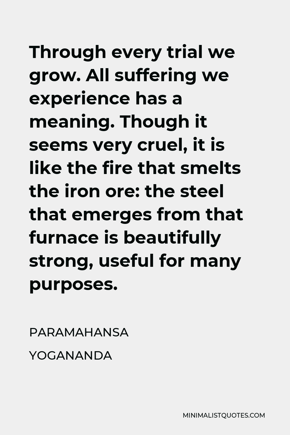 Paramahansa Yogananda Quote - Through every trial we grow. All suffering we experience has a meaning. Though it seems very cruel, it is like the fire that smelts the iron ore: the steel that emerges from that furnace is beautifully strong, useful for many purposes.