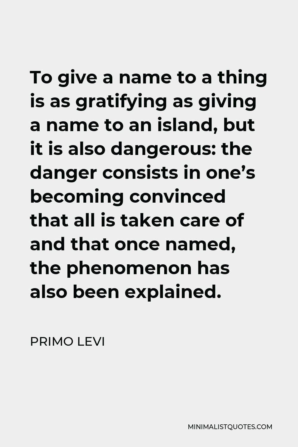 Primo Levi Quote - To give a name to a thing is as gratifying as giving a name to an island, but it is also dangerous: the danger consists in one’s becoming convinced that all is taken care of and that once named, the phenomenon has also been explained.