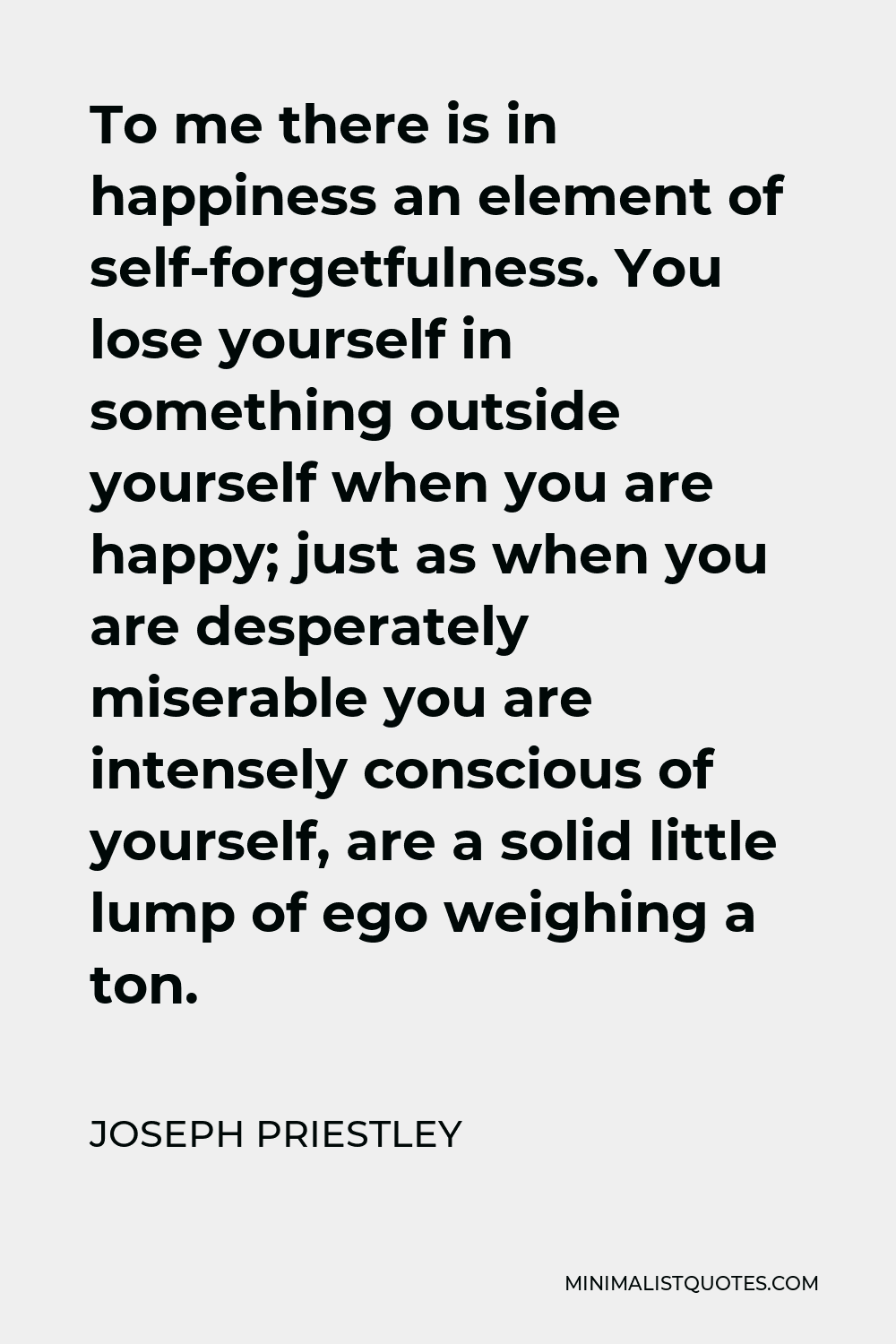 Joseph Priestley Quote - To me there is in happiness an element of self-forgetfulness. You lose yourself in something outside yourself when you are happy; just as when you are desperately miserable you are intensely conscious of yourself, are a solid little lump of ego weighing a ton.