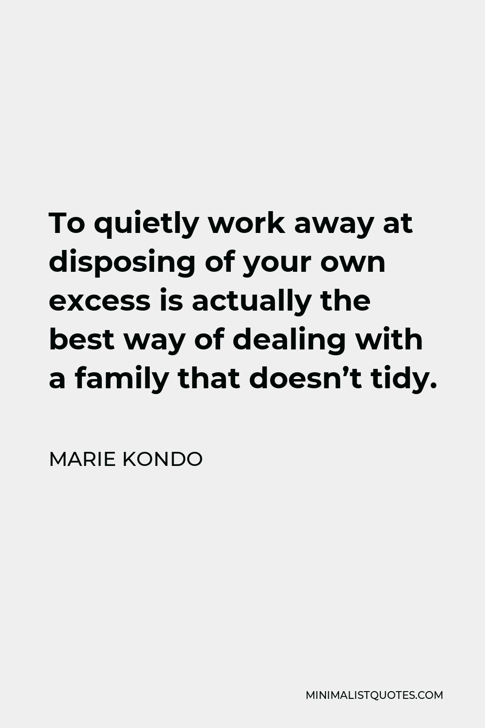 Marie Kondo Quote - To quietly work away at disposing of your own excess is actually the best way of dealing with a family that doesn’t tidy.