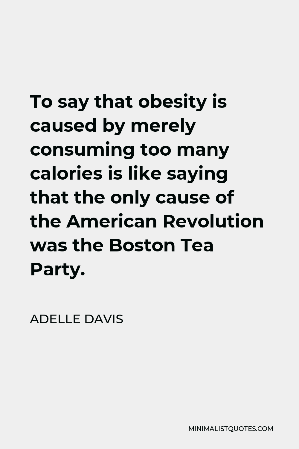 Adelle Davis Quote - To say that obesity is caused by merely consuming too many calories is like saying that the only cause of the American Revolution was the Boston Tea Party.