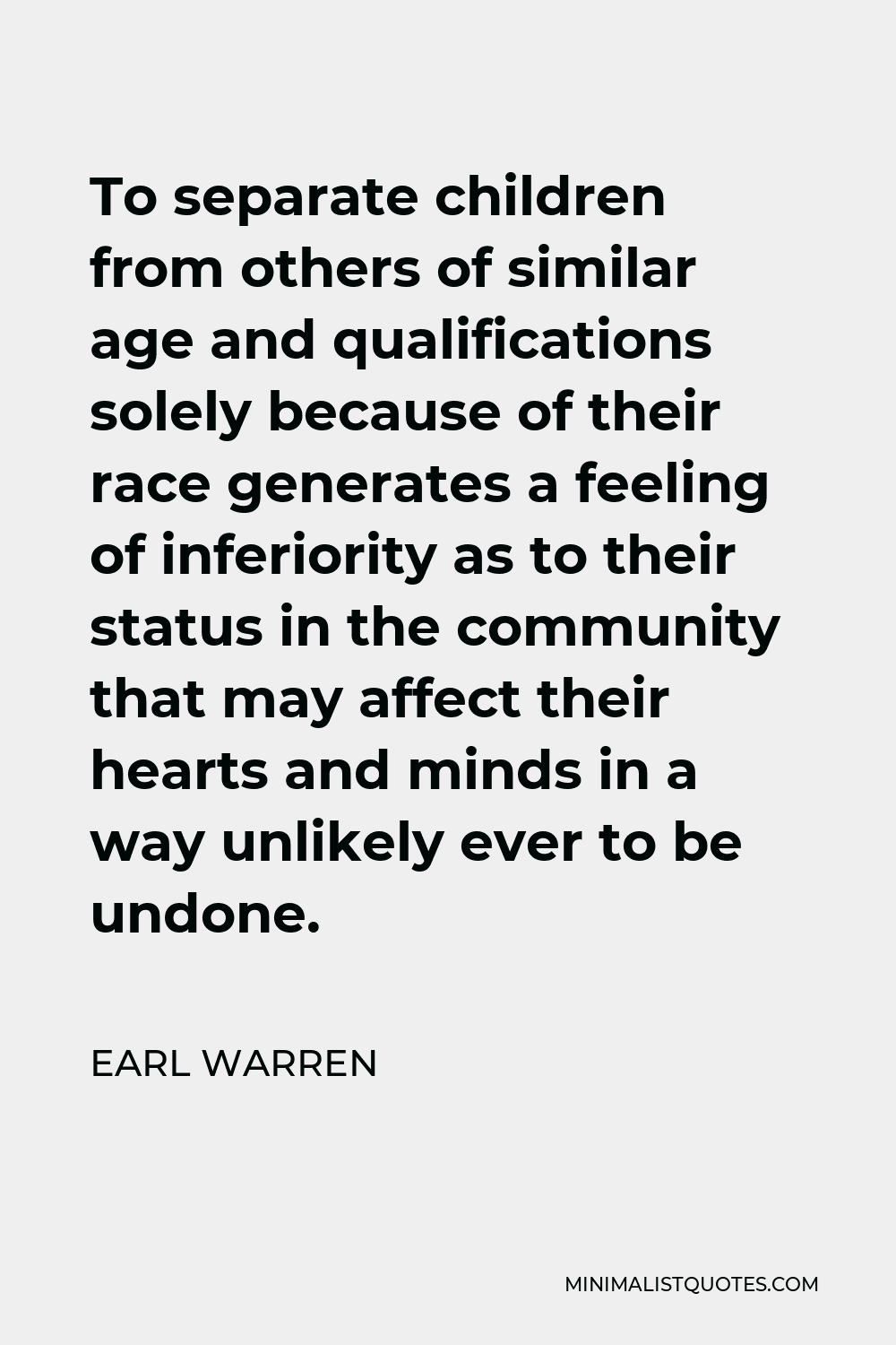 Earl Warren Quote - To separate children from others of similar age and qualifications solely because of their race generates a feeling of inferiority as to their status in the community that may affect their hearts and minds in a way unlikely ever to be undone.