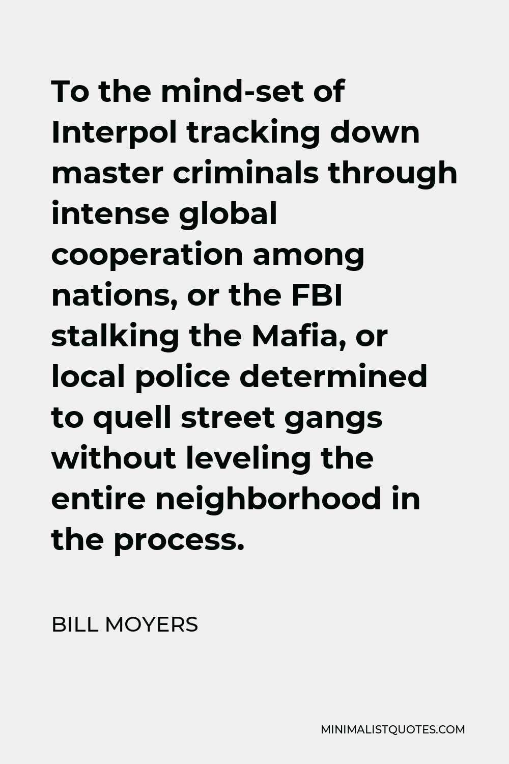 Bill Moyers Quote - To the mind-set of Interpol tracking down master criminals through intense global cooperation among nations, or the FBI stalking the Mafia, or local police determined to quell street gangs without leveling the entire neighborhood in the process.