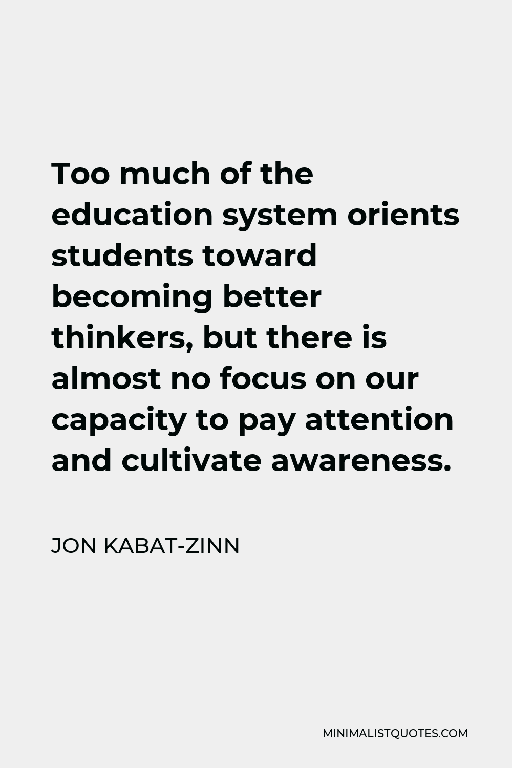 Jon Kabat-Zinn Quote - Too much of the education system orients students toward becoming better thinkers, but there is almost no focus on our capacity to pay attention and cultivate awareness.