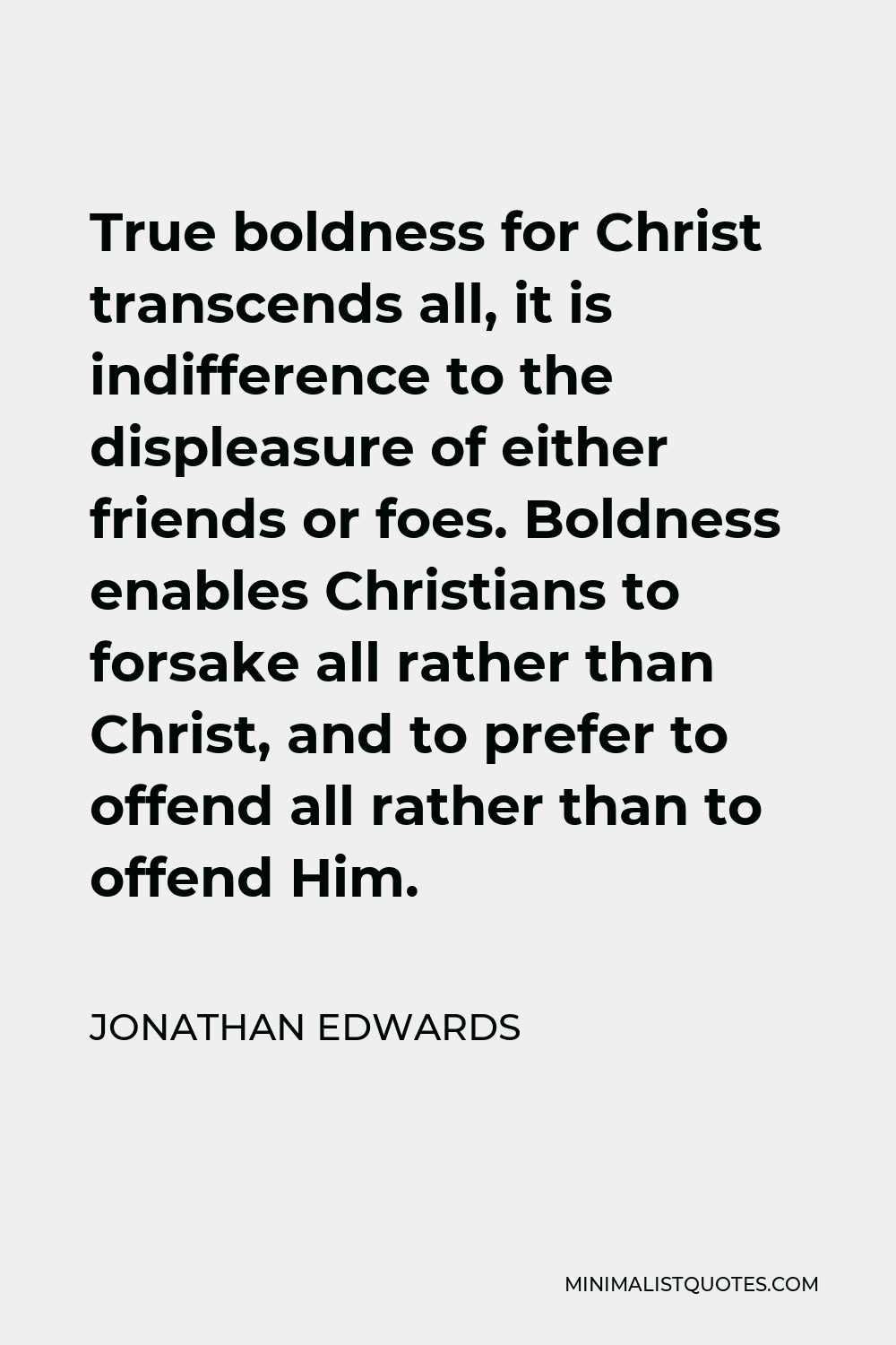 Jonathan Edwards Quote - True boldness for Christ transcends all, it is indifference to the displeasure of either friends or foes. Boldness enables Christians to forsake all rather than Christ, and to prefer to offend all rather than to offend Him.
