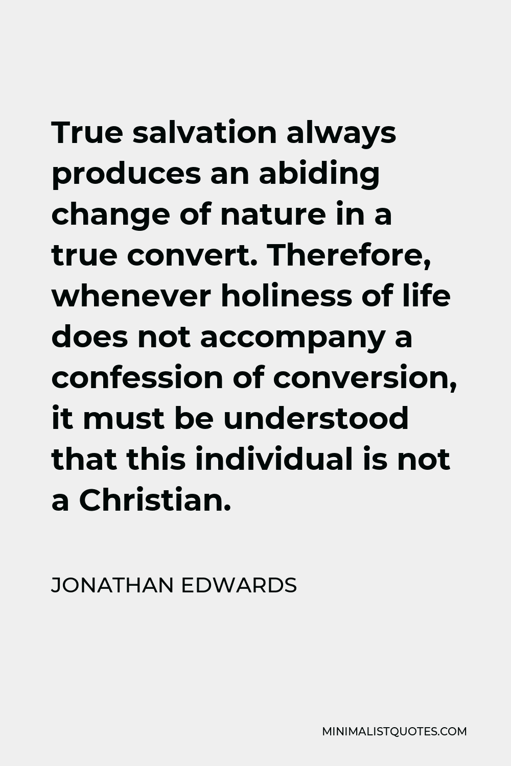 Jonathan Edwards Quote - True salvation always produces an abiding change of nature in a true convert. Therefore, whenever holiness of life does not accompany a confession of conversion, it must be understood that this individual is not a Christian.