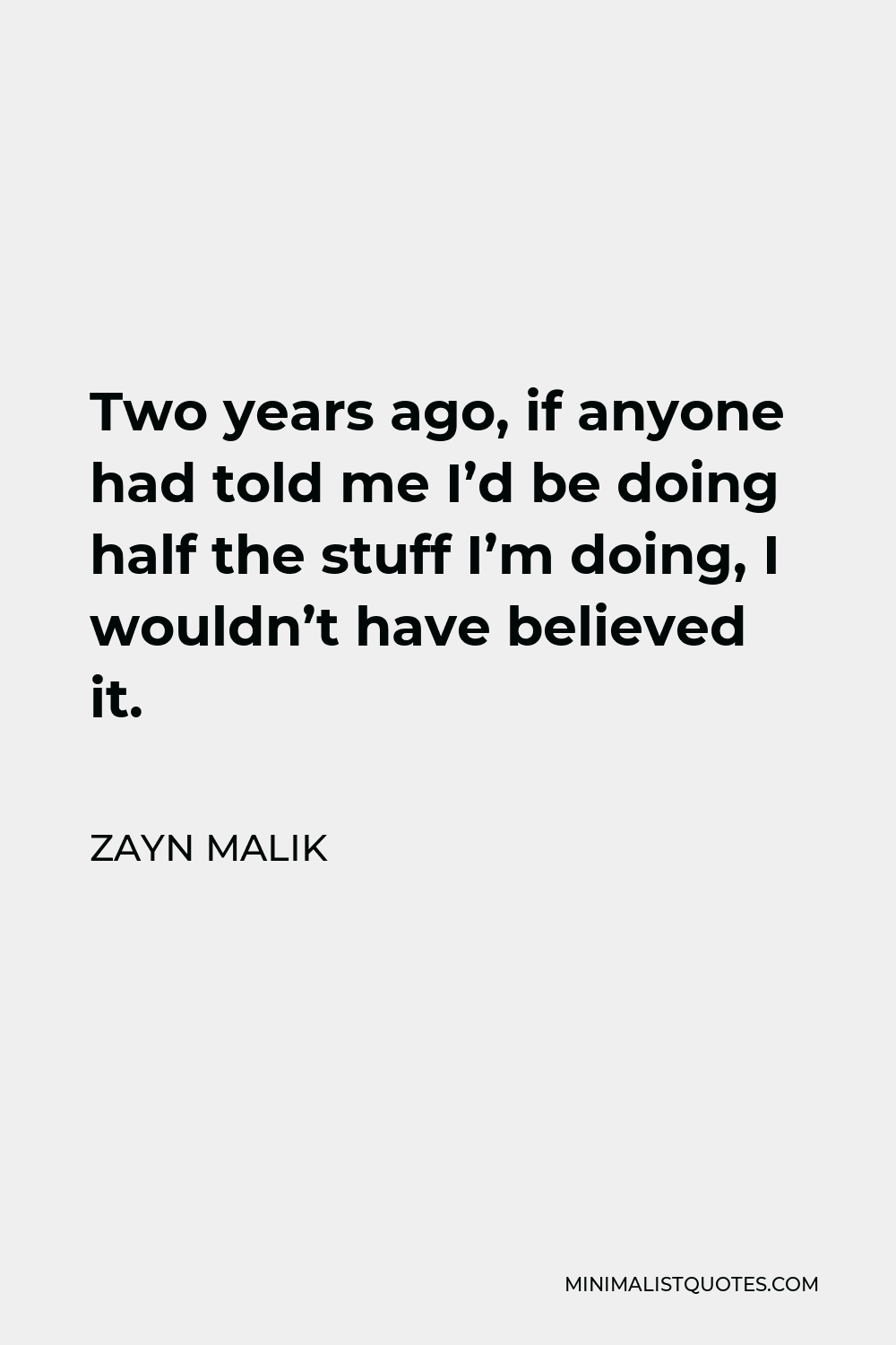 Zayn Malik Quote - Two years ago, if anyone had told me I’d be doing half the stuff I’m doing, I wouldn’t have believed it.