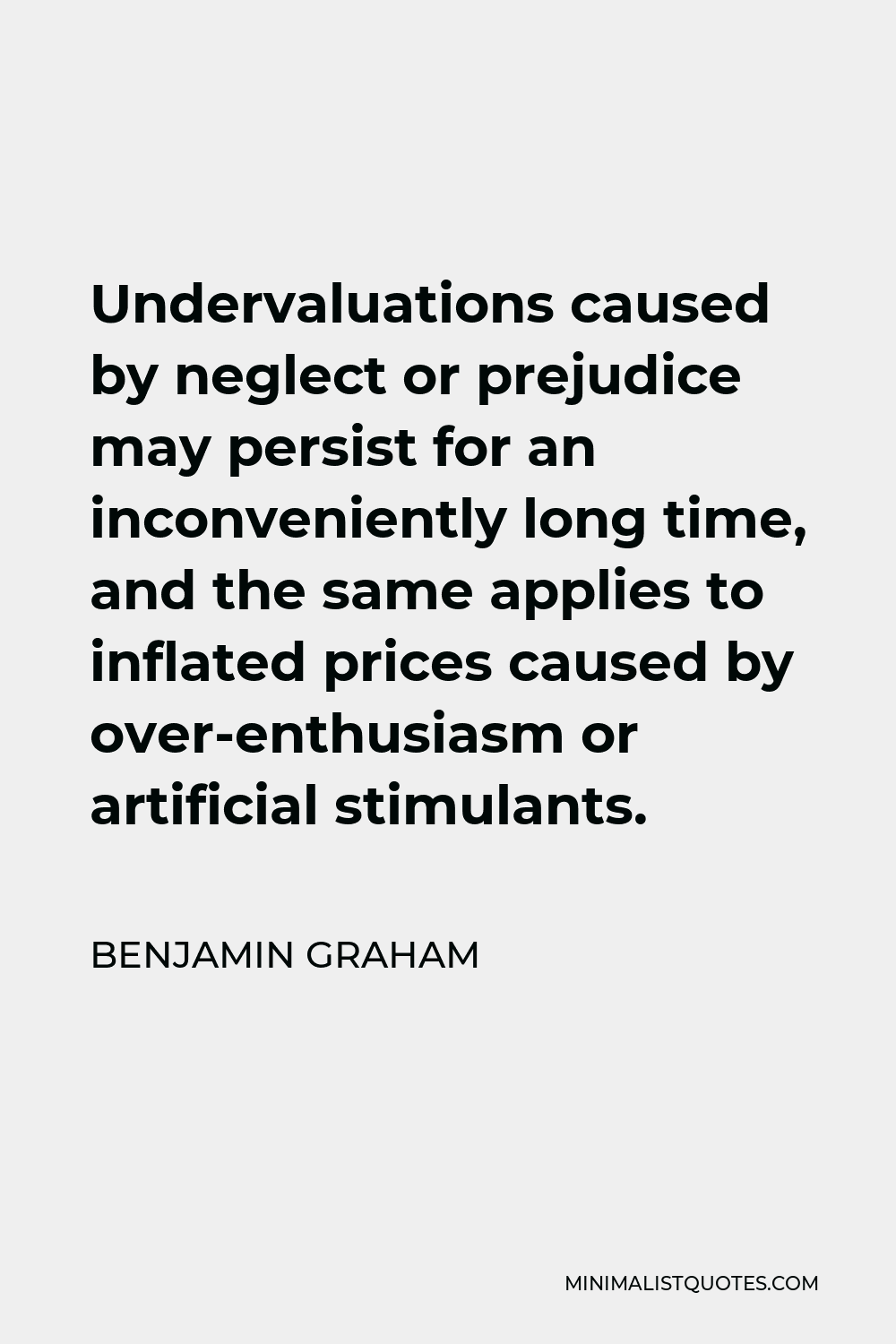 Benjamin Graham Quote - Undervaluations caused by neglect or prejudice may persist for an inconveniently long time, and the same applies to inflated prices caused by over-enthusiasm or artificial stimulants.