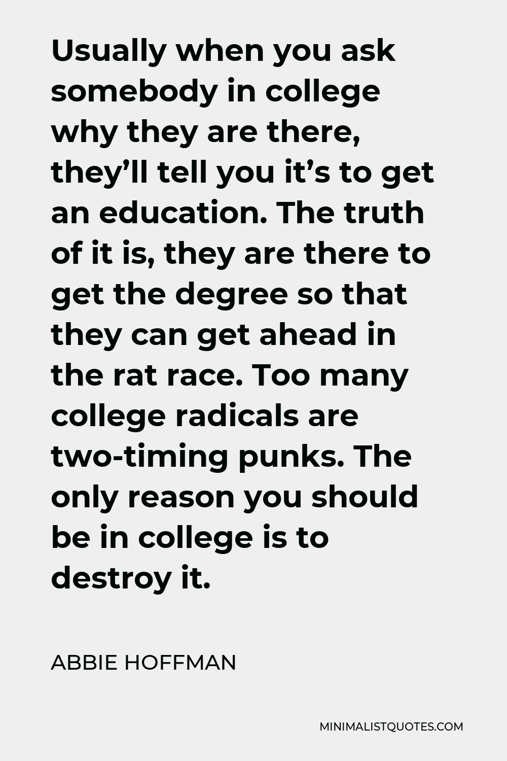 Abbie Hoffman Quote - Usually when you ask somebody in college why they are there, they’ll tell you it’s to get an education. The truth of it is, they are there to get the degree so that they can get ahead in the rat race. Too many college radicals are two-timing punks. The only reason you should be in college is to destroy it.