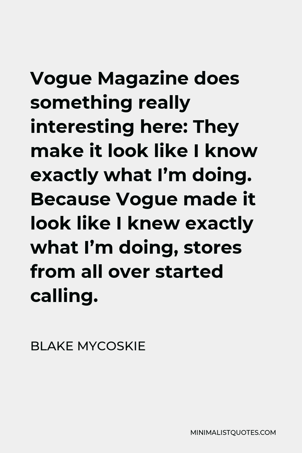 Blake Mycoskie Quote - Vogue Magazine does something really interesting here: They make it look like I know exactly what I’m doing. Because Vogue made it look like I knew exactly what I’m doing, stores from all over started calling.