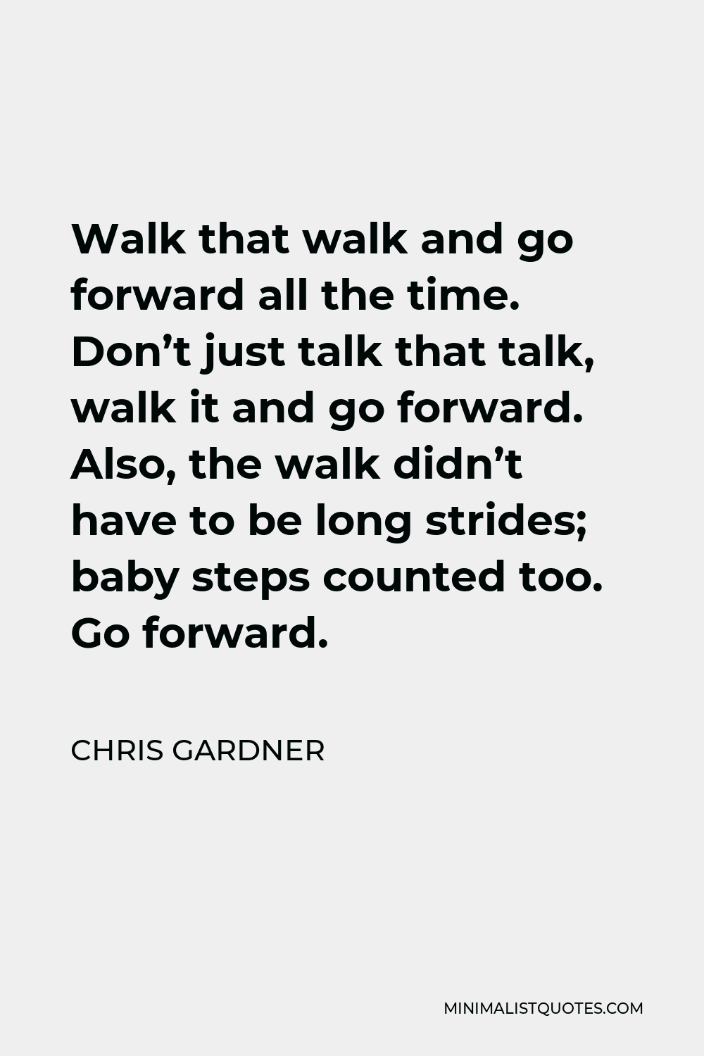 Chris Gardner Quote - Walk that walk and go forward all the time. Don’t just talk that talk, walk it and go forward. Also, the walk didn’t have to be long strides; baby steps counted too. Go forward.