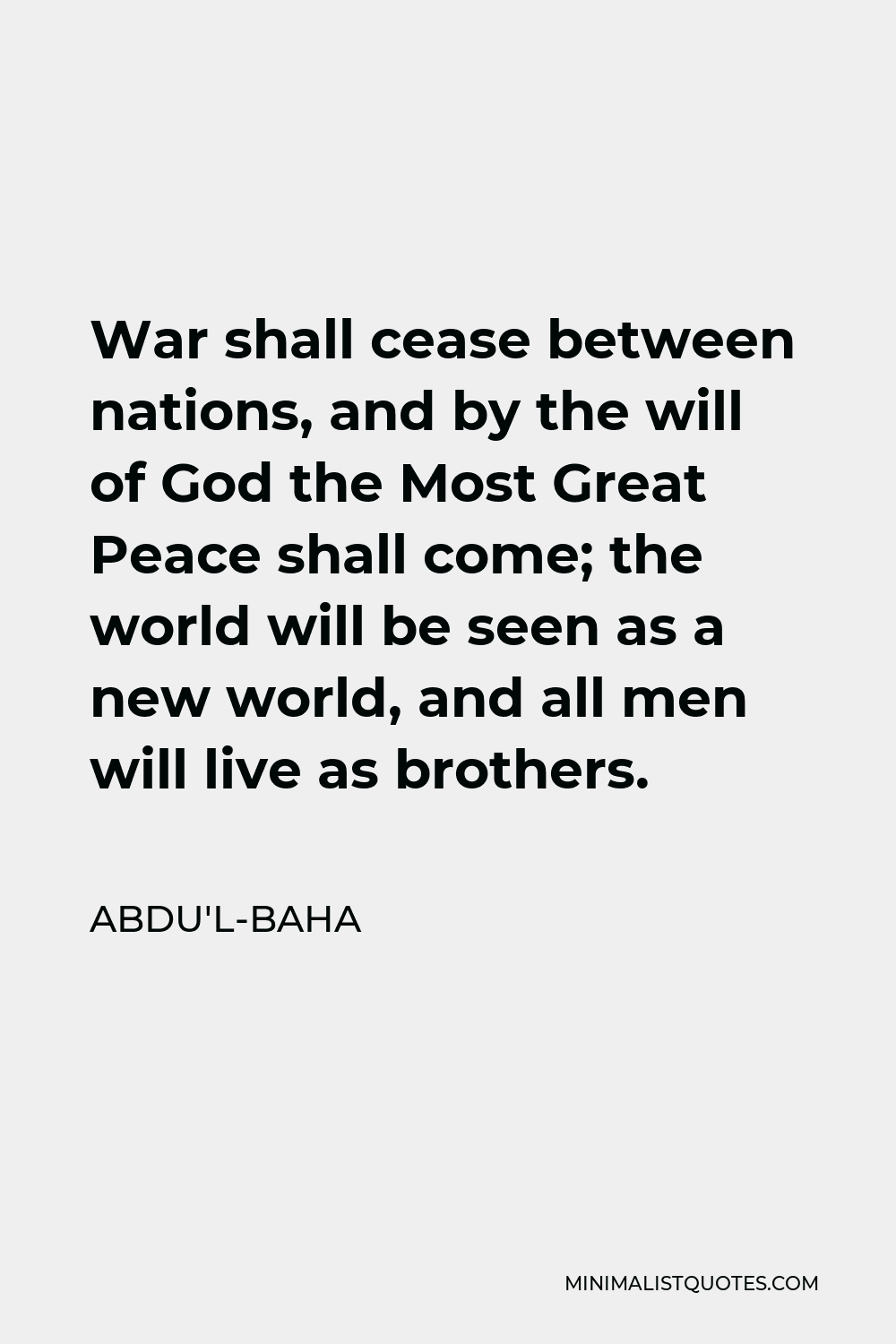 Abdu'l-Baha Quote - War shall cease between nations, and by the will of God the Most Great Peace shall come; the world will be seen as a new world, and all men will live as brothers.