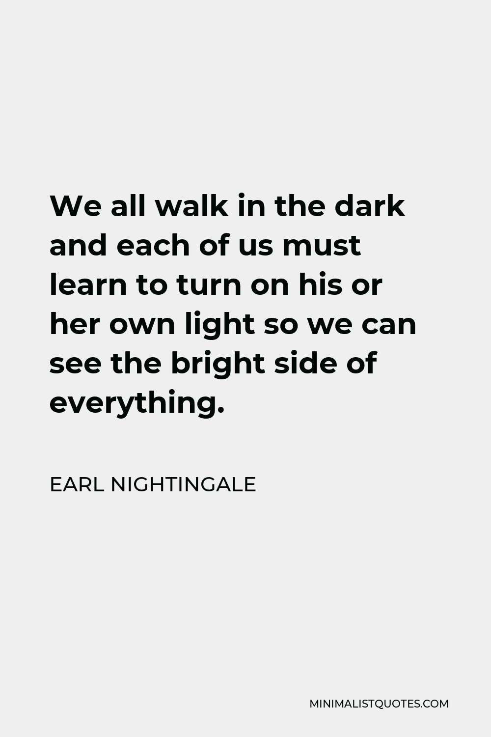Earl Nightingale Quote - We all walk in the dark and each of us must learn to turn on his or her own light so we can see the bright side of everything.