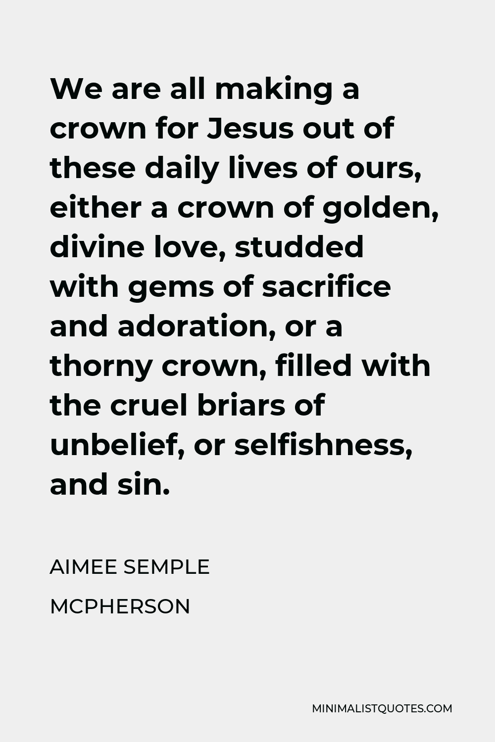 Aimee Semple McPherson Quote - We are all making a crown for Jesus out of these daily lives of ours, either a crown of golden, divine love, studded with gems of sacrifice and adoration, or a thorny crown, filled with the cruel briars of unbelief, or selfishness, and sin.