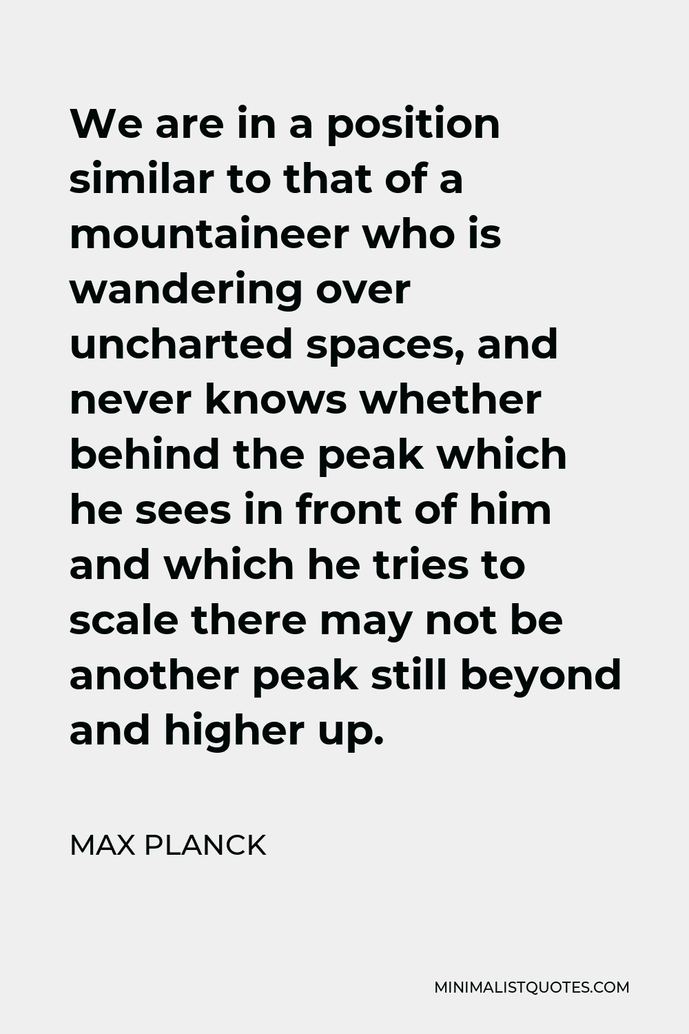 Max Planck Quote - We are in a position similar to that of a mountaineer who is wandering over uncharted spaces, and never knows whether behind the peak which he sees in front of him and which he tries to scale there may not be another peak still beyond and higher up.