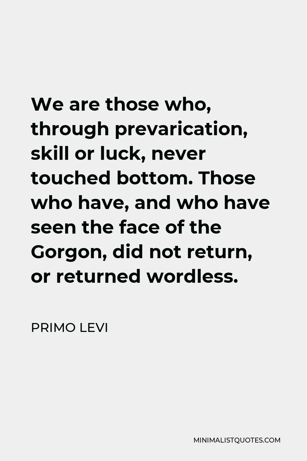 Primo Levi Quote - We are those who, through prevarication, skill or luck, never touched bottom. Those who have, and who have seen the face of the Gorgon, did not return, or returned wordless.