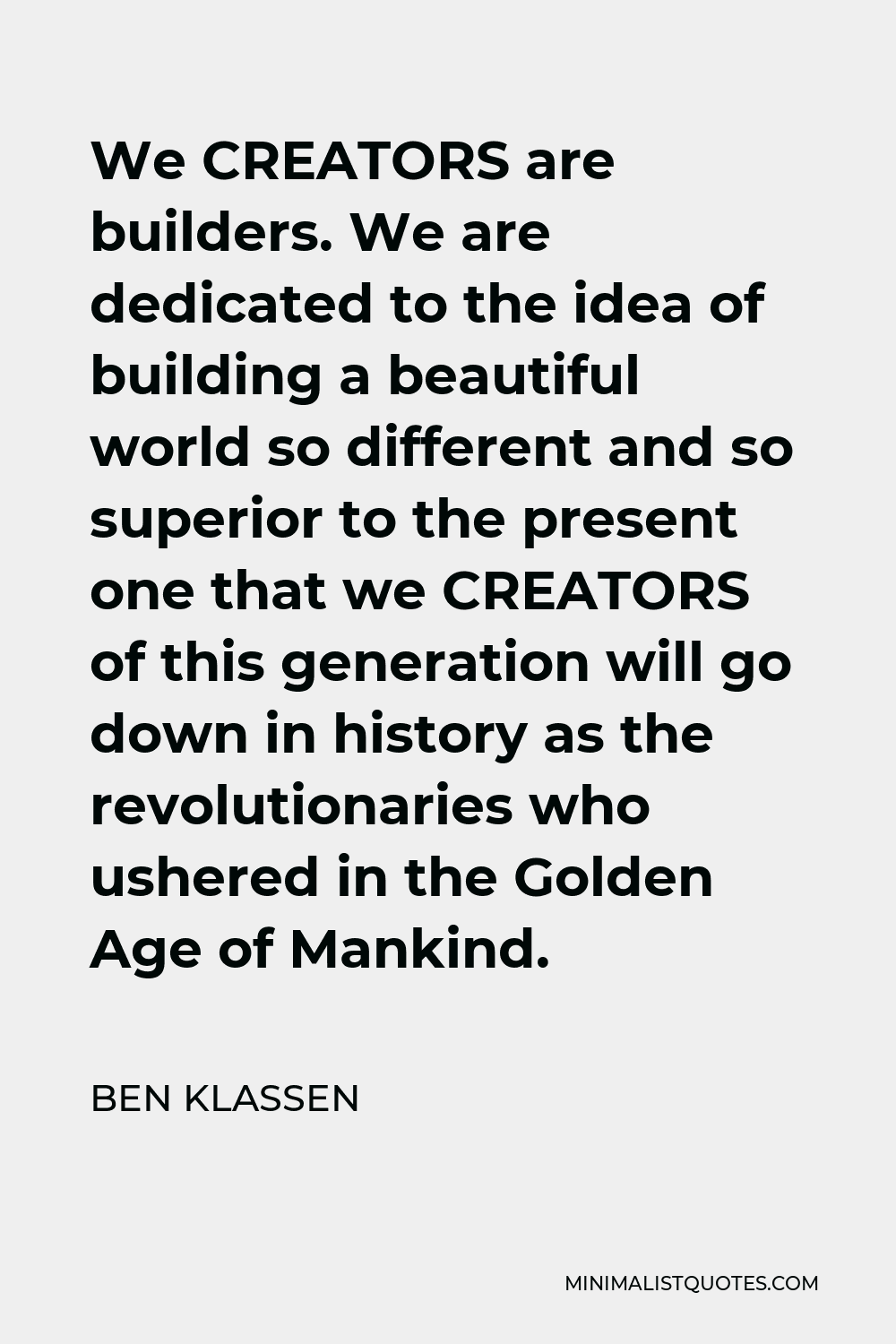 Ben Klassen Quote - We CREATORS are builders. We are dedicated to the idea of building a beautiful world so different and so superior to the present one that we CREATORS of this generation will go down in history as the revolutionaries who ushered in the Golden Age of Mankind.
