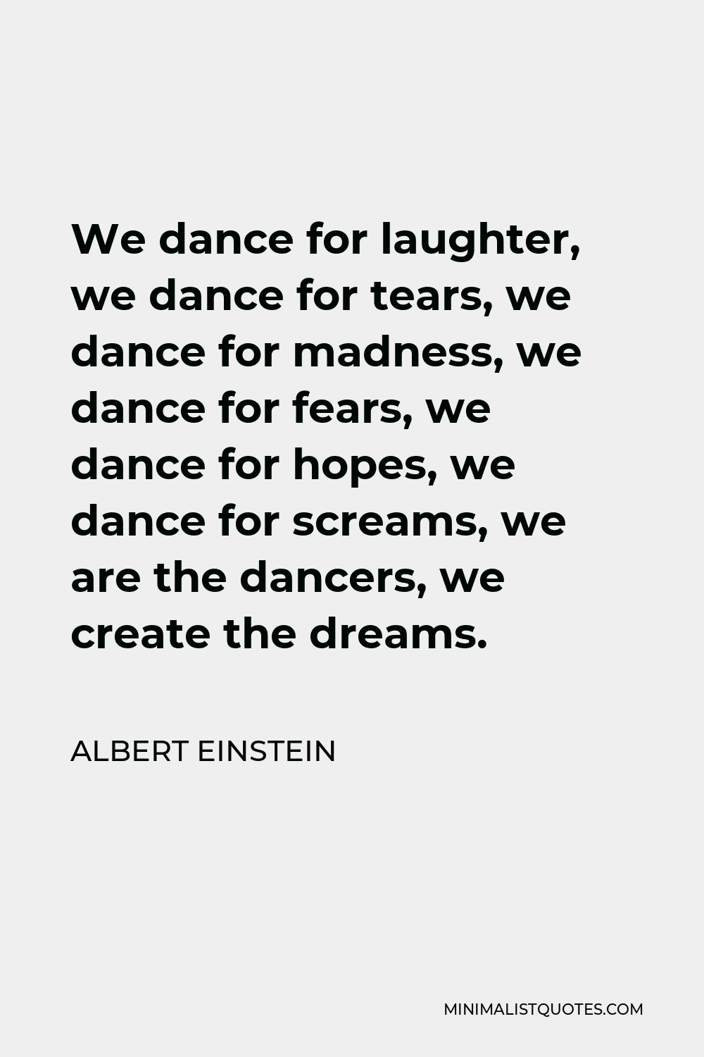 Albert Einstein Quote - We dance for laughter, we dance for tears, we dance for madness, we dance for fears, we dance for hopes, we dance for screams, we are the dancers, we create the dreams.