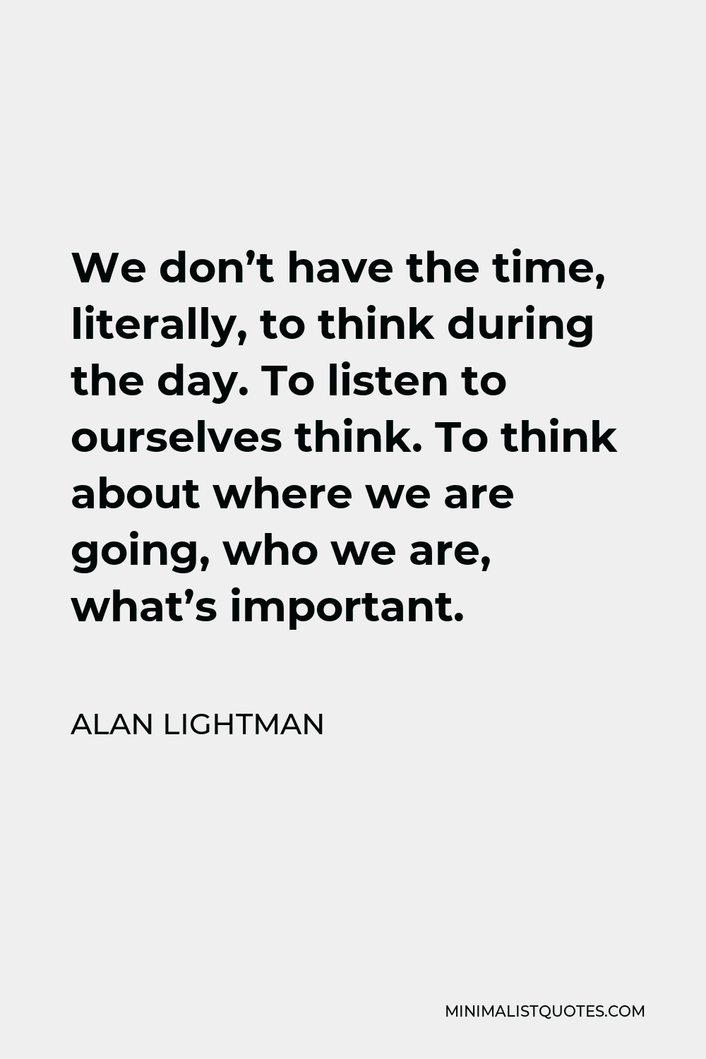 Alan Lightman Quote - We don’t have the time, literally, to think during the day. To listen to ourselves think. To think about where we are going, who we are, what’s important.