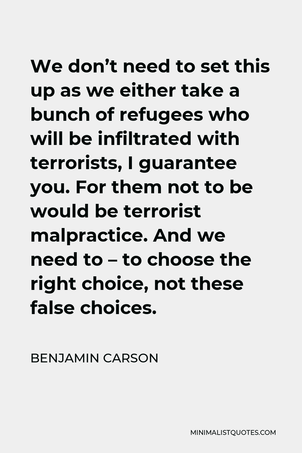 Benjamin Carson Quote - We don’t need to set this up as we either take a bunch of refugees who will be infiltrated with terrorists, I guarantee you. For them not to be would be terrorist malpractice. And we need to – to choose the right choice, not these false choices.