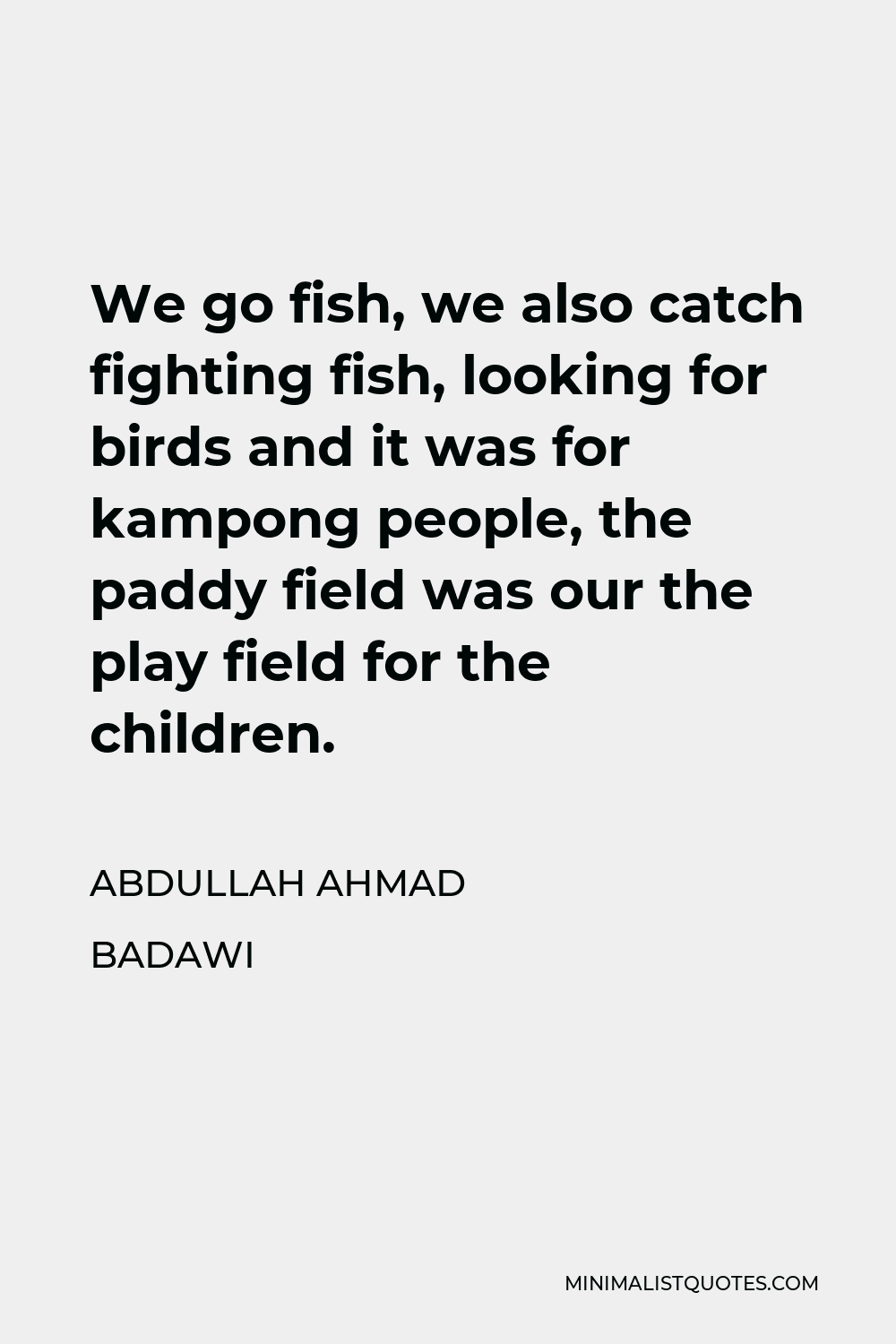 Abdullah Ahmad Badawi Quote - We go fish, we also catch fighting fish, looking for birds and it was for kampong people, the paddy field was our the play field for the children.