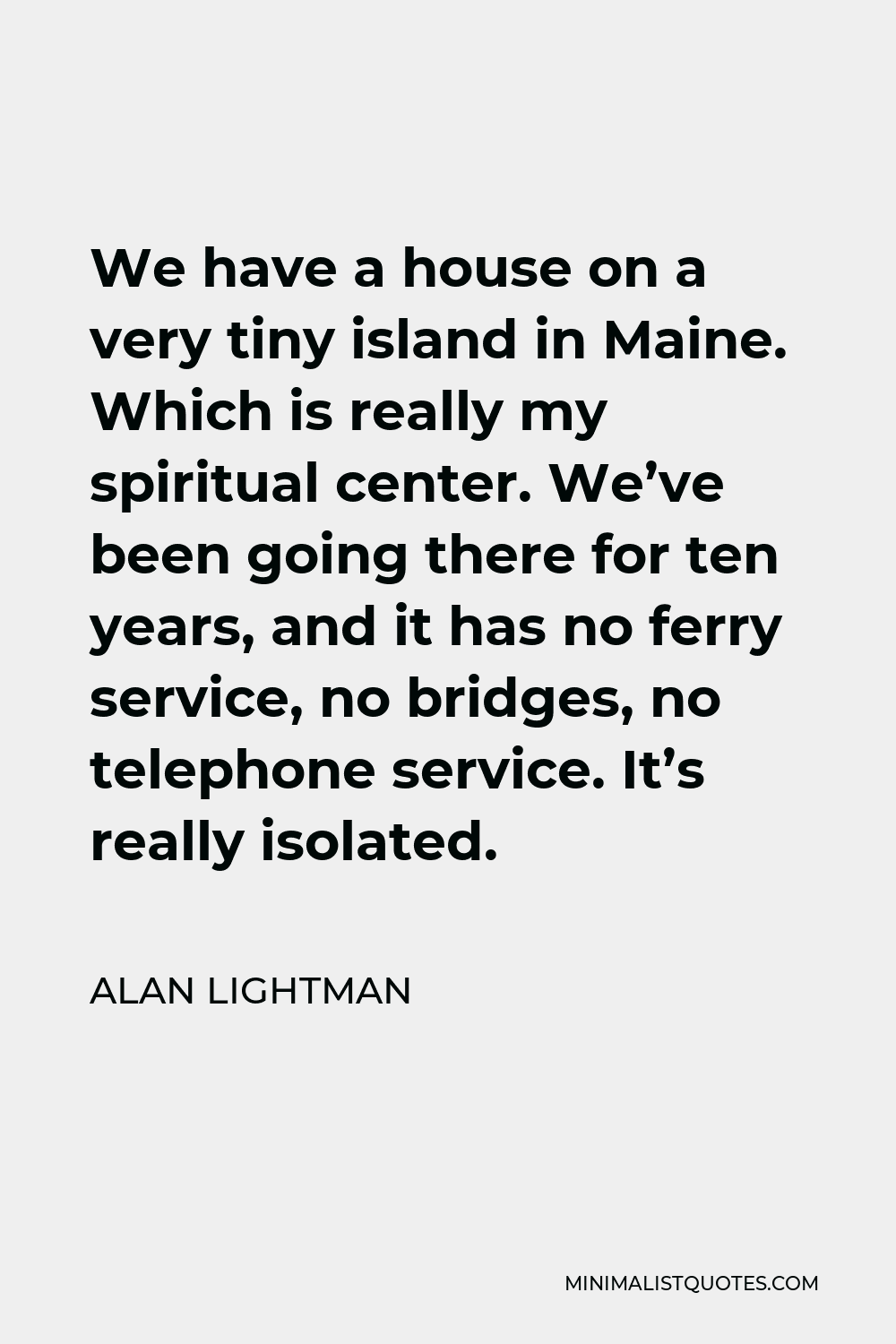 Alan Lightman Quote - We have a house on a very tiny island in Maine. Which is really my spiritual center. We’ve been going there for ten years, and it has no ferry service, no bridges, no telephone service. It’s really isolated.