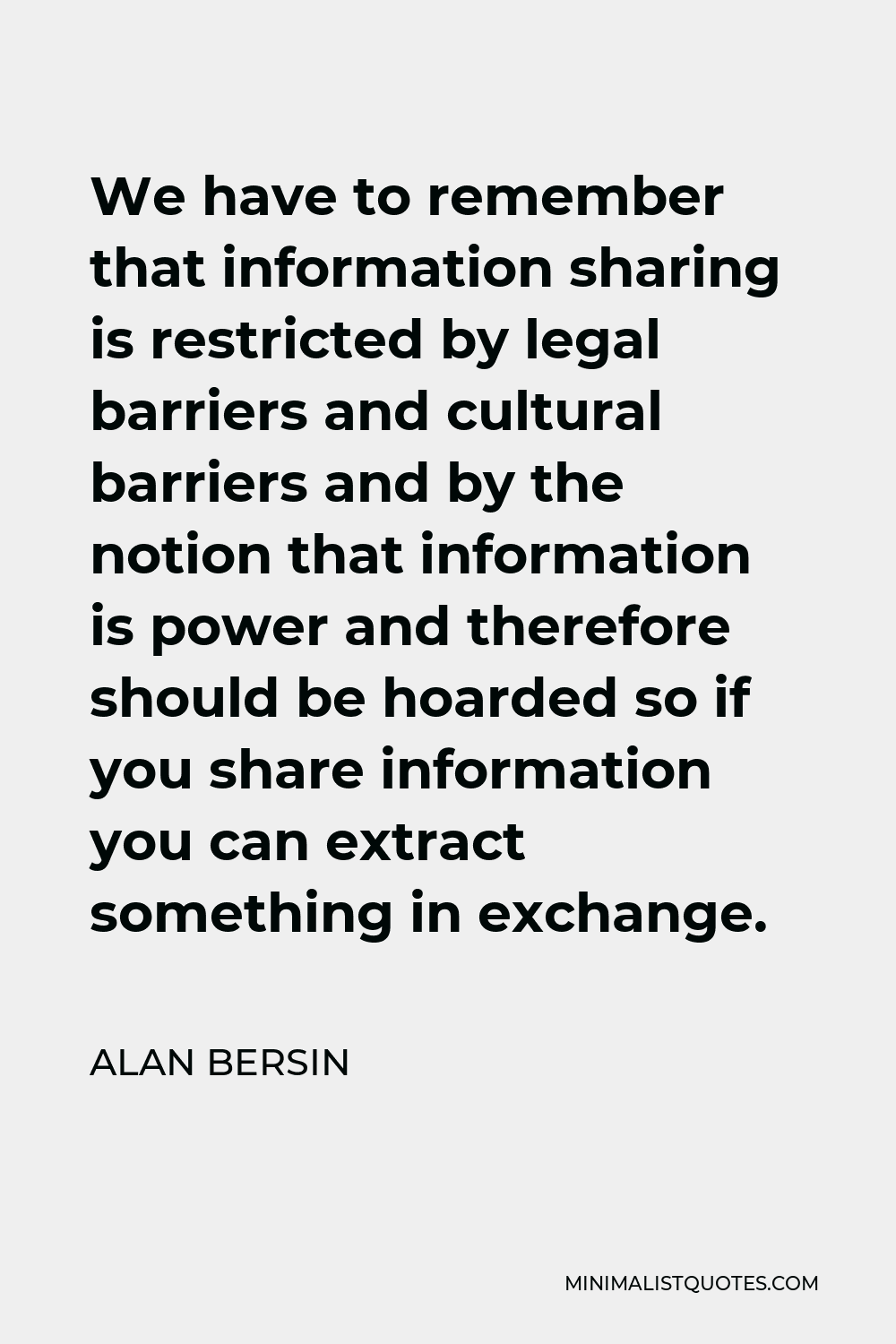 Alan Bersin Quote - We have to remember that information sharing is restricted by legal barriers and cultural barriers and by the notion that information is power and therefore should be hoarded so if you share information you can extract something in exchange.