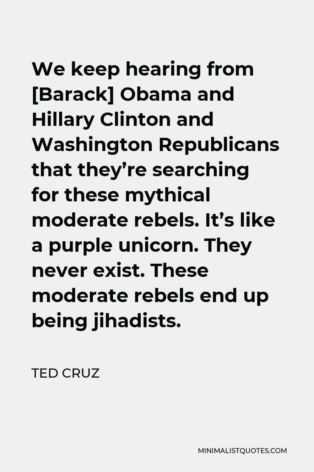 Ted Cruz Quote - We keep hearing from [Barack] Obama and Hillary Clinton and Washington Republicans that they’re searching for these mythical moderate rebels. It’s like a purple unicorn. They never exist. These moderate rebels end up being jihadists.