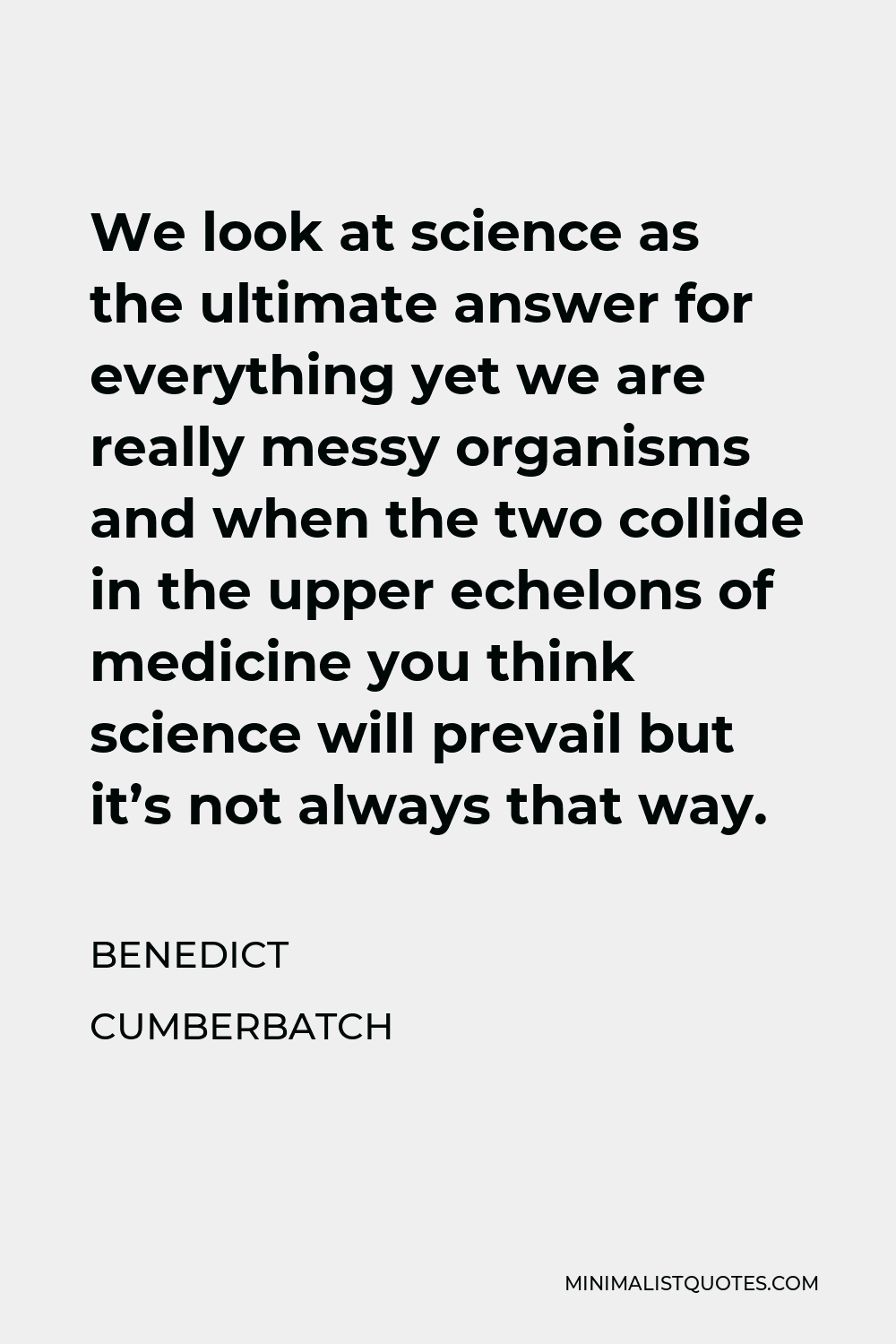 Benedict Cumberbatch Quote - We look at science as the ultimate answer for everything yet we are really messy organisms and when the two collide in the upper echelons of medicine you think science will prevail but it’s not always that way.