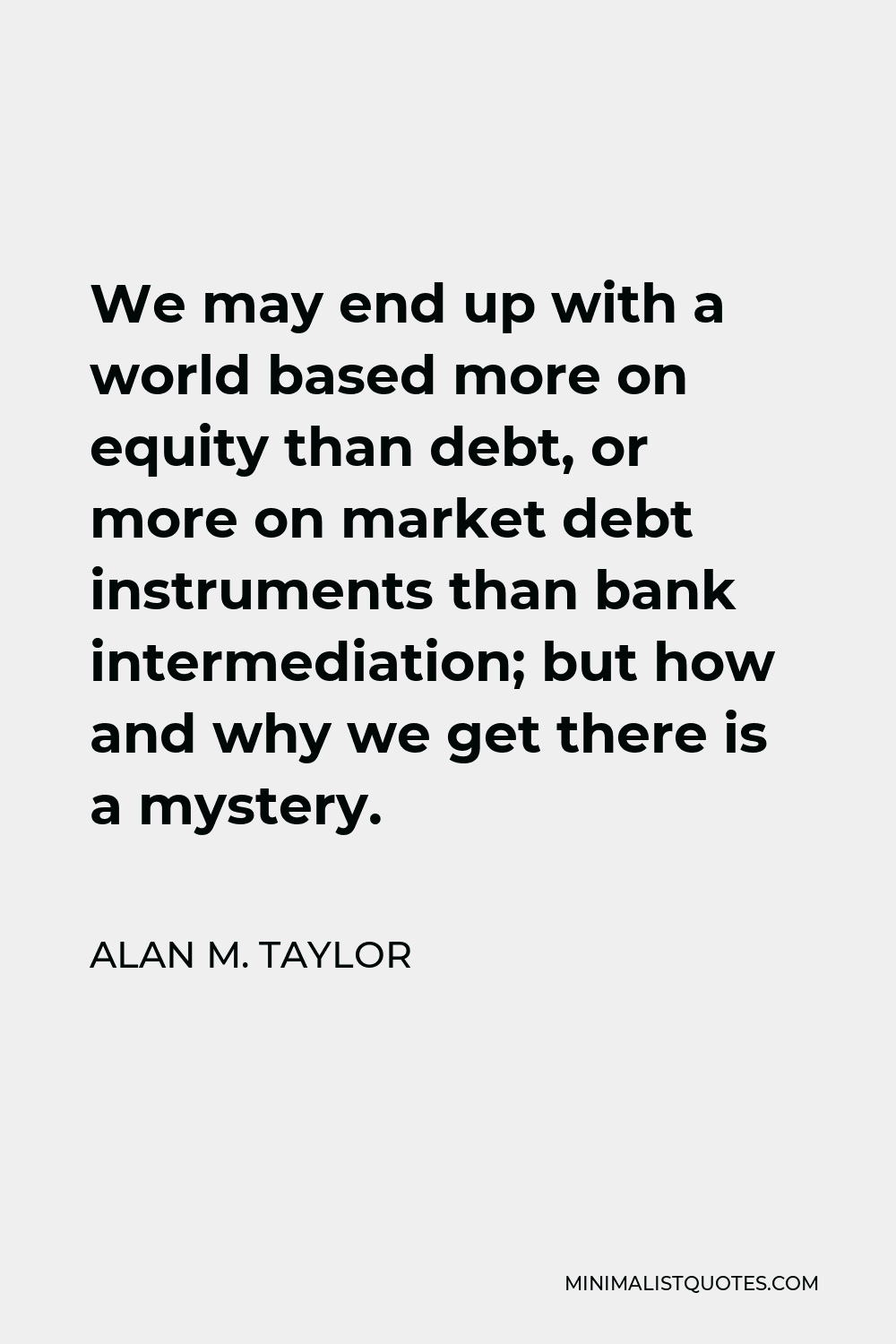 Alan M. Taylor Quote - We may end up with a world based more on equity than debt, or more on market debt instruments than bank intermediation; but how and why we get there is a mystery.