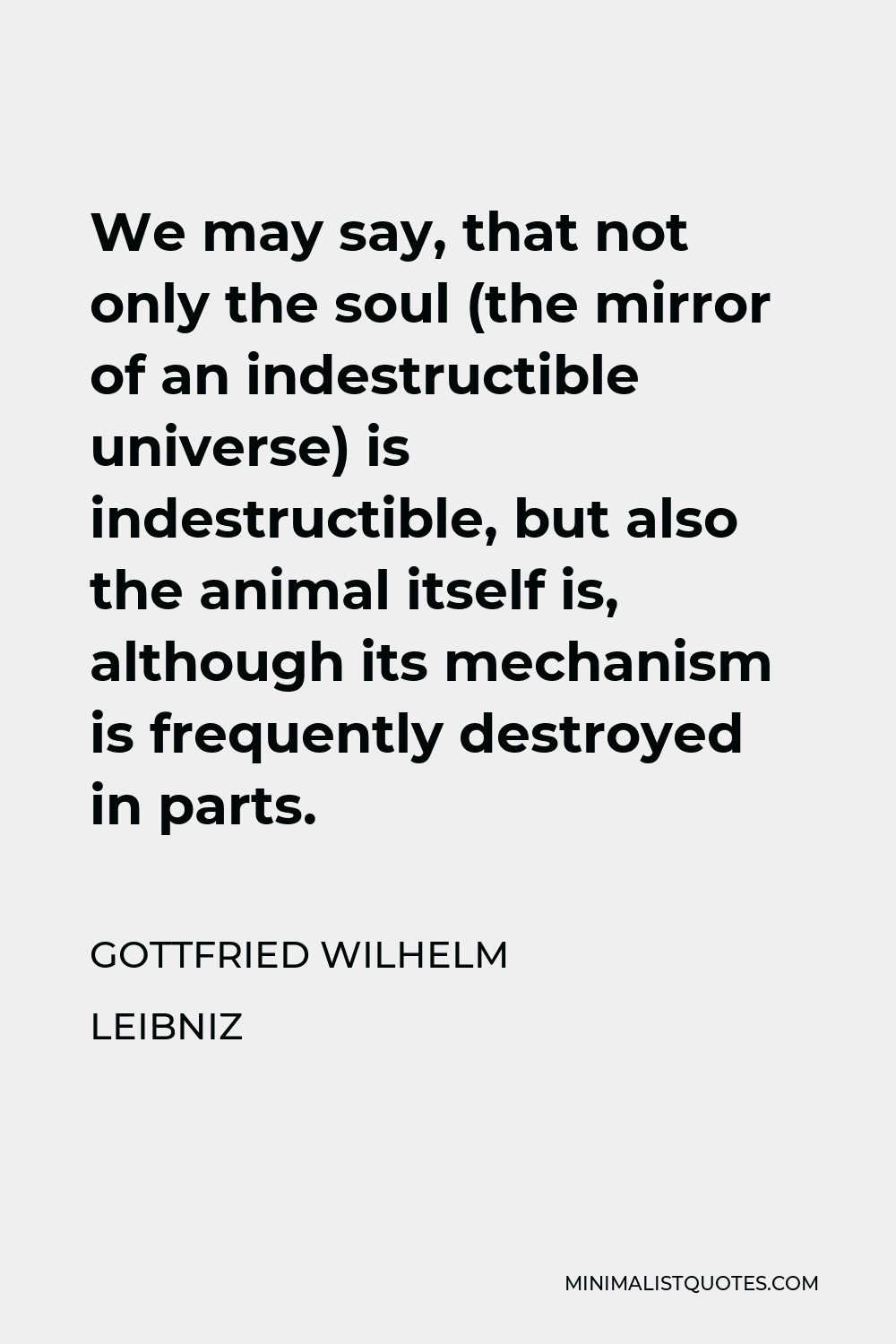 Gottfried Wilhelm Leibniz Quote - We may say, that not only the soul (the mirror of an indestructible universe) is indestructible, but also the animal itself is, although its mechanism is frequently destroyed in parts.