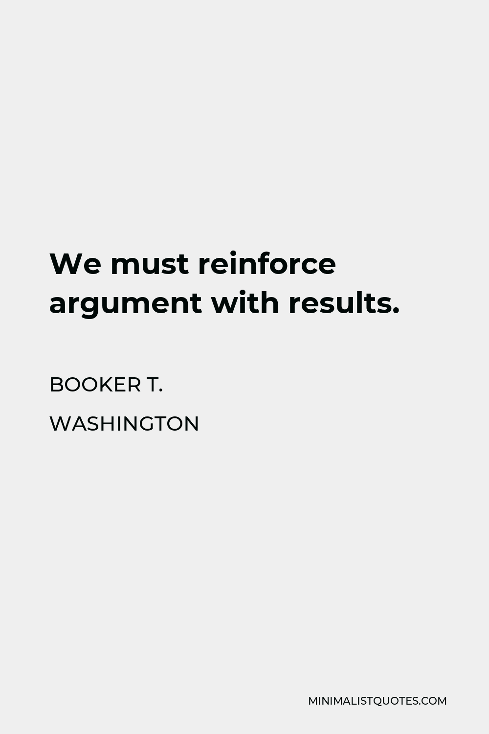 Booker T. Washington Quote - We must reinforce argument with results.