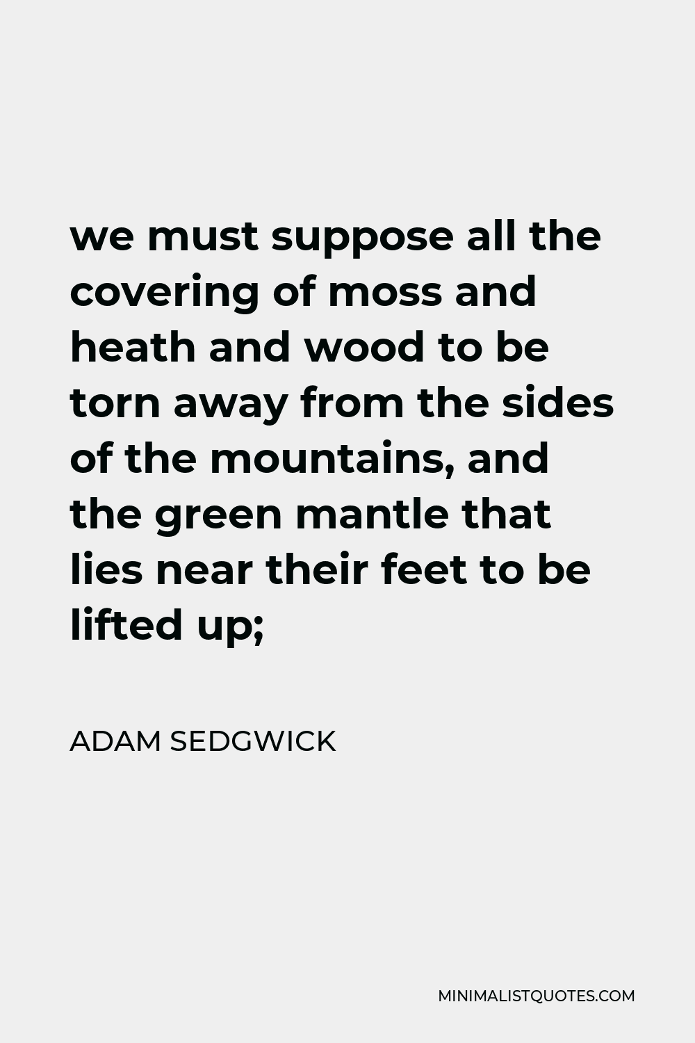 Adam Sedgwick Quote - we must suppose all the covering of moss and heath and wood to be torn away from the sides of the mountains, and the green mantle that lies near their feet to be lifted up;