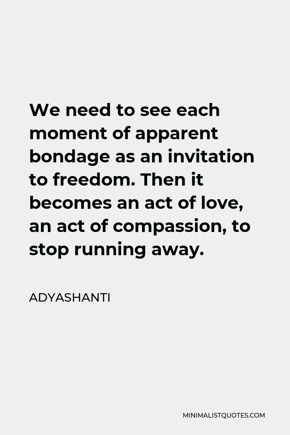 Adyashanti Quote - We need to see each moment of apparent bondage as an invitation to freedom. Then it becomes an act of love, an act of compassion, to stop running away.