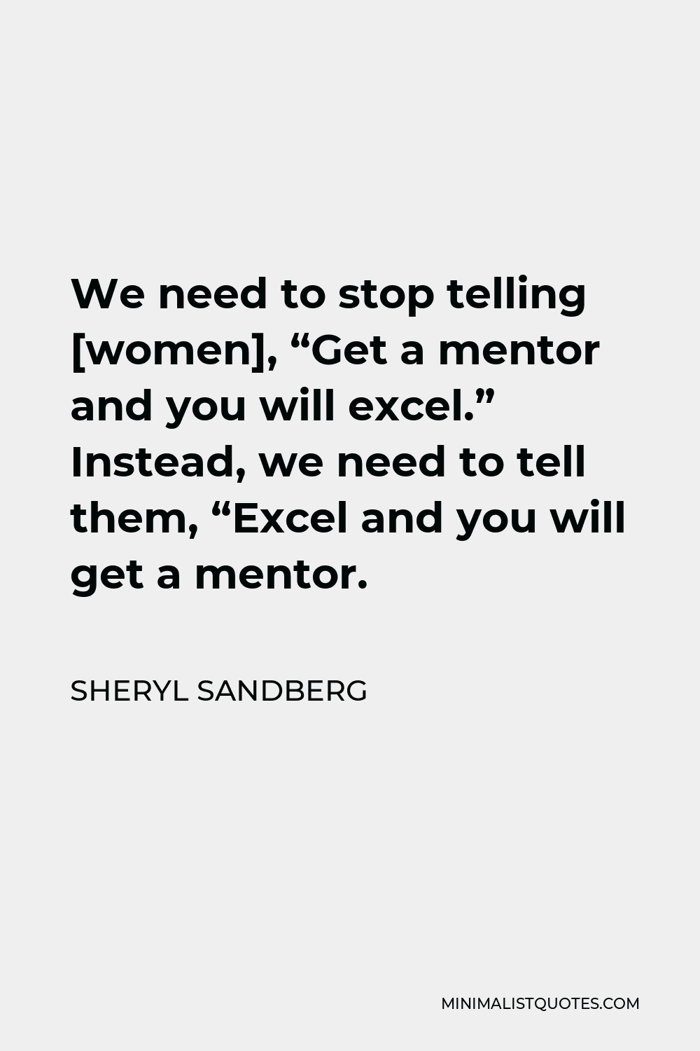 Sheryl Sandberg We need to stop telling "Get a mentor and you will excel." Instead, we need tell "Excel and you will get a mentor.
