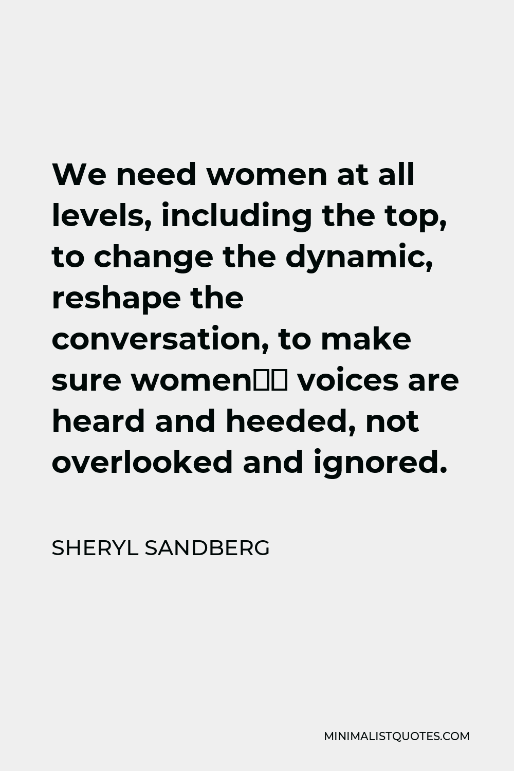 Sheryl Sandberg Quote - We need women at all levels, including the top, to change the dynamic, reshape the conversation, to make sure women’s voices are heard and heeded, not overlooked and ignored.